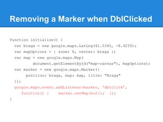 Removing a Marker when DblClicked
function initialize() {
var braga = new google.maps.LatLng(41.5345, -8.4250);
var mapOptions = { zoom: 8, center: braga };
var map = new google.maps.Map(
document.getElementById("map-canvas"), mapOptions);
var marker = new google.maps.Marker({
position: braga, map: map, title: "Braga"
});
google.maps.event.addListener(marker, ‘dblclick’,
function() { marker.setMap(null); });
}
 