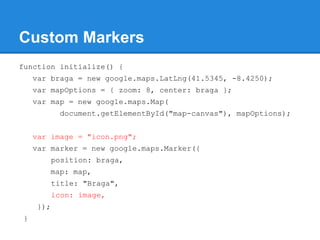 Custom Markers
function initialize() {
var braga = new google.maps.LatLng(41.5345, -8.4250);
var mapOptions = { zoom: 8, center: braga };
var map = new google.maps.Map(
document.getElementById("map-canvas"), mapOptions);
var image = "icon.png";
var marker = new google.maps.Marker({
position: braga,
map: map,
title: "Braga",
icon: image,
});
}
 