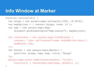 Info Window at Marker
function initialize() {
var braga = new google.maps.LatLng(41.5345, -8.4250);
var mapOptions = { center: braga, zoom: 10 };
var map = new google.maps.Map(
document.getElementById("map-canvas"), mapOptions);
var infowindow = new google.maps.InfoWindow( {
content: '<div id="content">some <b>HTML</b></div>’,
maxWidth: 200,
});
var marker = new google.maps.Marker( {
position: braga, map: map, title: 'Braga'
});
google.maps.event.addListener(marker, 'click',
function() { infowindow.open(map, marker); });
}
 