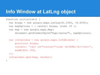 Info Window at LatLng object
function initialize() {
var braga = new google.maps.LatLng(41.5345, -8.4250);
var mapOptions = { center: braga, zoom: 10 };
var map = new google.maps.Map(
document.getElementById("map-canvas"), mapOptions);
var infowindow = new google.maps.InfoWindow( {
position: braga,
content: '<div id="content">some <b>HTML</b></div>’,
maxWidth: 200,
});
infowindow.open(map, marker);
}
 