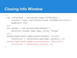 Closing Info Window
...
var infowindow = new google.maps.InfoWindow( {
content: '<div id="content">some <b>HTML</b></div>’,
maxWidth: 200,
});
var marker = new google.maps.Marker( {
position: braga, map: map, title: 'Braga'
});
google.maps.event.addListener(marker, 'click',
function() { infowindow.open(map, marker); });
google.maps.event.addListener(marker, 'dblclick',
function() { infowindow.close(); });
}
 