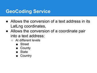 GeoCoding Service
● Allows the conversion of a text address in its
LatLng coordinates,
● Allows the conversion of a coordinate pair
into a text address:
○ At different levels
■ Street
■ County
■ State
■ Country
 