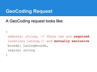 GeoCoding Request
A GeoCoding request looks like:
{
address: string, // These two are required
location: LatLng,// and mutually exclusive
bounds: LatLngBounds,
region: string
}
 