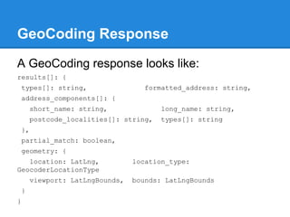 GeoCoding Response
A GeoCoding response looks like:
results[]: {
types[]: string, formatted_address: string,
address_components[]: {
short_name: string, long_name: string,
postcode_localities[]: string, types[]: string
},
partial_match: boolean,
geometry: {
location: LatLng, location_type:
GeocoderLocationType
viewport: LatLngBounds, bounds: LatLngBounds
}
}
 