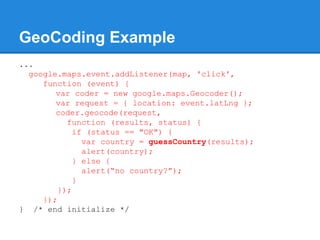 GeoCoding Example
...
google.maps.event.addListener(map, 'click',
function (event) {
var coder = new google.maps.Geocoder();
var request = { location: event.latLng };
coder.geocode(request,
function (results, status) {
if (status == "OK") {
var country = guessCountry(results);
alert(country);
} else {
alert(“no country?”);
}
});
});
} /* end initialize */
 