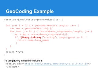 GeoCoding Example
function guessCountry(geocoderResults) {
for (var i = 0; i < geocoderResults.length; i++) {
var res = geocoderResults[i];
for (var j = 0; j < res.address_components.length; j++){
var comp = res.address_components[j];
if (jQuery.inArray("country", comp.types) >= 0) {
return comp.long_name;
}
}
}
return "??";
}
To use jQuery in need to include it:
<script src="http://code.jquery.com/jquery-1.11.0.min.js">
</script>
 