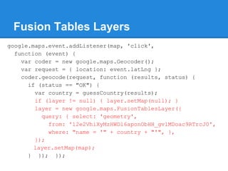 Fusion Tables Layers
google.maps.event.addListener(map, 'click',
function (event) {
var coder = new google.maps.Geocoder();
var request = { location: event.latLng };
coder.geocode(request, function (results, status) {
if (status == "OK") {
var country = guessCountry(results);
if (layer != null) { layer.setMap(null); }
layer = new google.maps.FusionTablesLayer({
query: { select: 'geometry',
from: '12e2VhiXyMzHWDl6aponObHH_gvlMDoac9RTrcJ0',
where: "name = '" + country + "'", },
});
layer.setMap(map);
} }); });
 