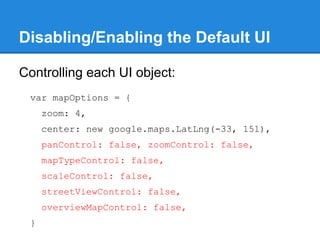 Disabling/Enabling the Default UI
Controlling each UI object:
var mapOptions = {
zoom: 4,
center: new google.maps.LatLng(-33, 151),
panControl: false, zoomControl: false,
mapTypeControl: false,
scaleControl: false,
streetViewControl: false,
overviewMapControl: false,
}
 