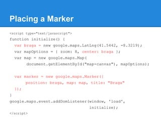 Placing a Marker
<script type="text/javascript">
function initialize() {
var braga = new google.maps.LatLng(41.5442, -8.32...