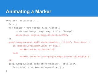 Animating a Marker
function initialize() {
// ...
var marker = new google.maps.Marker({
position: braga, map: map, title: "Braga",
animation: google.maps.Animation.DROP,
});
google.maps.event.addListener(marker, 'click', function() {
if (marker.getAnimation() != null)
marker.setAnimation(null);
else
marker.setAnimation(google.maps.Animation.BOUNCE);
});
google.maps.event.addListener(marker, 'dblclick',
function() { marker.setMap(null); });
}
 