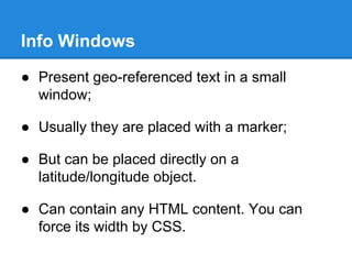 Info Windows
● Present geo-referenced text in a small
window;
● Usually they are placed with a marker;
● But can be placed directly on a
latitude/longitude object.
● Can contain any HTML content. You can
force its width by CSS.
 