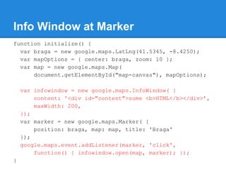 Info Window at Marker
function initialize() {
var braga = new google.maps.LatLng(41.5345, -8.4250);
var mapOptions = { cen...