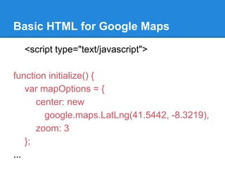 Basic HTML for Google Maps
<script type="text/javascript">
function initialize() {
var mapOptions = {
center: new
google.maps.LatLng(41.5442, -8.3219),
zoom: 3
};
...
 