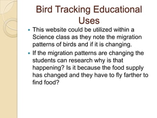 Bird Tracking Educational
              Uses
 This website could be utilized within a
  Science class as they note the migration
  patterns of birds and if it is changing.
 If the migration patterns are changing the
  students can research why is that
  happening? Is it because the food supply
  has changed and they have to fly farther to
  find food?
 