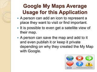 Google My Maps Average
    Usage for this Application
 A person can add an icon to represent a
  place they want to visit or find important.
 It is possible to even get a satellite view of
  their map.
 A person can save the map and add to it
  and even publish it or keep it private
  depending on why they created the My Map
  with Google.
 