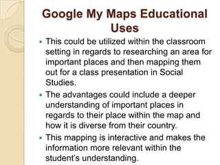 Google My Maps Educational
          Uses
 This could be utilized within the classroom
  setting in regards to researching an area for
  important places and then mapping them
  out for a class presentation in Social
  Studies.
 The advantages could include a deeper
  understanding of important places in
  regards to their place within the map and
  how it is diverse from their country.
 This mapping is interactive and makes the
  information more relevant within the
  student’s understanding.
 