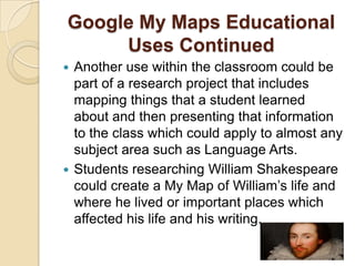Google My Maps Educational
     Uses Continued
 Another use within the classroom could be
  part of a research project that includes
  mapping things that a student learned
  about and then presenting that information
  to the class which could apply to almost any
  subject area such as Language Arts.
 Students researching William Shakespeare
  could create a My Map of William’s life and
  where he lived or important places which
  affected his life and his writing.
 