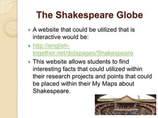 The Shakespeare Globe
 A website that could be utilized that is
  interactive would be:
 http://english-
  together.net/didapages/Shakespeare
 This website allows students to find
  interesting facts that could utilized within
  their research projects and points that could
  be placed within their My Maps about
  Shakespeare.
 