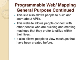 Programmable Web/ Mapping
 General Purpose Continued
 This site also allows people to build and
  learn about API’s.
 This website allows people connect with
  other people who are building and creating
  mashups that they prefer to utilize within
  their lives.
 It also allows people to view mashups that
  have been created before.
 
