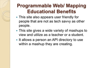 Programmable Web/ Mapping
    Educational Benefits
 This site also appears user friendly for
  people that are not as tech savvy as other
  people.
 This site gives a wide variety of mashups to
  view and utilize as a teacher or a student.
 It allows a person an API directory to use
  within a mashup they are creating.
 