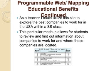 Programmable Web/ Mapping
       Educational Benefits
               Continued site to
 As a teacher I could utilize this
  explore the best companies to work for in
  the USA within a SS class.
 This particular mashup allows for students
  to review and find out information about
  companies to work for and where those
  companies are located.
 