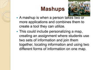 Mashups
 A mashup is when a person takes two or
  more applications and combines them to
  create a tool they can utilize.
 This could include personalizing a map,
  creating an assignment where students use
  two sets of information and join them
  together, locating information and using two
  different forms of information on one map.
 
