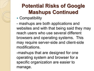Potential Risks of Google
      Mashups Continued
 Compatibility
- mashups are both applications and
websites and with that being said they may
reach users who use several different
browsers and operating systems. This
may require server-side and client-side
modifications.
-mashups that are designed for one
operating system and browser for a
specific organization are easier to
manage.
 