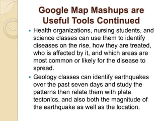 Google Map Mashups are
     Useful Tools Continued
 Health organizations, nursing students, and
  science classes can use them to identify
  diseases on the rise, how they are treated,
  who is affected by it, and which areas are
  most common or likely for the disease to
  spread.
 Geology classes can identify earthquakes
  over the past seven days and study the
  patterns then relate them with plate
  tectonics, and also both the magnitude of
  the earthquake as well as the location.
 