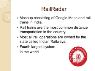 RailRadar
 Mashup consisting of Google Maps and rail
  trains in India.
 Rail trains are the most common distance
  transportation in the country.
 Most all rail operations are owned by the
  state called Indian Railways.
 Fourth largest system
  in the world.
 