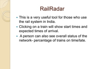 RailRadar
 This is a very useful tool for those who use
  the rail system in India.
 Clicking on a train will show start times and
  expected times of arrival.
 A person can also see overall status of the
  network- percentage of trains on time/late.
 