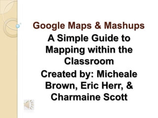 Google Maps & Mashups
  A Simple Guide to
  Mapping within the
      Classroom
 Created by: Micheale
  Brown, Eric Herr, &
   Charmaine Scott
 