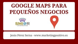 GOOGLE MAPS PARA
PEQUEÑOS NEGOCIOS
Jesús Pérez Serna - www.marketingpositivo.es
 