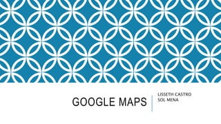 GOOGLE MAPS
LISSETH CASTRO
SOL MENA
 