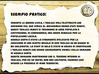 Durante la guerra civile, i tralicci dell'elettricità che
andavano dal Sud Africa al Mozambico erano stati minati.
Questi tralicci minati si trovavano in aree popolate e
costituivano, di conseguenza, una grave minaccia per la
popolazione locale.
Google Earth è stato lo strumento utilizzato per la
creazione di una mappa iniziale di 200 tralicci su un raggio di
80 chilometri. Lo staff di HALO è stato in grado di identificare
i tralicci minati che erano chiaramente visibili dalle immagini
di Google Earth.
Queste immagini mostravano che il terreno intorno ai
tralicci, per 20-30 metri, non era coltivato, facendo così
intuire la presenza di mine terrestri.
Esempio pratico:
 