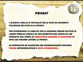 Privacy
L’elevato livello di dettaglio delle foto ha scatenato
polemiche relative alla privacy.
Pur affermando la legalità delle immagini perché scattate in
luoghi pubblici, Google ha implementato una modalità che
permette agli utenti di segnalare e chiedere la rimozione di
foto che possano ledere la privacy.
Ha introdotto un algoritmo che autonomamente individua
targhe automobilistiche e volti, offuscandoli.
 