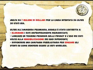 Multa da 7 milioni di dollari per la causa intentata da oltre
30 Stati Usa.
Oltre all’ammenda pecuniaria, Google è stata costretta a:
- eliminare i dati impropriamente memorizzati;
- lanciare un training program sulla privacy e l’uso dei dati
volto alla sensibilizzazione dei suoi dipendenti;
- diffondere una campagna pubblicitaria per educare gli
utenti su come rendere sicure le reti wireless.
 