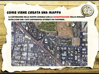Come viene creata una mappa
La costruzione delle mappe comincia con la sovrapposizione delle immagini
satellitari con i dati cartografici ottenuti dai partners.
 
