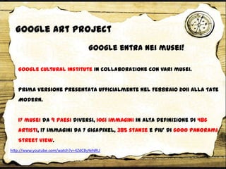 Google Cultural Institute in collaborazione con vari musei.
Prima versione presentata ufficialmente nel Febbraio 2011 alla Tate
Modern.
17 musei da 9 paesi diversi, 1061 immagini in alta definizione di 486
artisti, 17 immagini da 7 gigapixel, 385 stanze e piu’ di 6000 panorami
Street View.
Google entra nei musei!
http://www.youtube.com/watch?v=4ZdCByYeNRU
Google Art Project
 