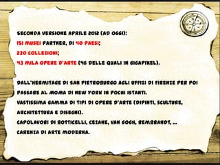 Seconda versione Aprile 2012 (ad oggi):
151 musei partner, di 40 Paesi;
230 collezioni;
43 mila opere d’arte (46 delle quali in Gigapixel).
Dall’Hermitage di San Pietroburgo agli Uffizi di Firenze per poi
passare al MOMA di New York in pochi istanti.
Vastissima gamma di tipi di opere d’arte (dipinti, sculture,
architettura e disegni).
Capolavori di Botticelli, Cezane, Van Gogh, Rembrandt, ...
Carenza di arte moderna.
 