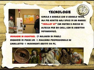Tecnologie
Immagini in Gigapixel (7 miliardi di pixel)
riquadri di pochi cm  macchina professionale su
cavalletto  movimenti gestiti da PC.
Simile a Google Car o Google Trike,
ma più adatto agli spazi di un museo:
‚Trolley R7‛ (un metro e mezzo di
altezza per 80 chili, con 15 obiettivi
fotografici).
 