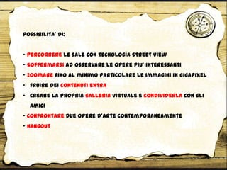 Possibilita’ di:
- Percorrere le sale con tecnologia Street View
- Soffermarsi ad osservare le opere piu’ interessanti
- Zoomare fino al minimo particolare le immagini in Gigapixel
- Fruire dei contenuti extra
- Creare la propria galleria virtuale e condividerla con gli
amici
- Confrontare due opere d’arte contemporaneamente
- Hangout
 