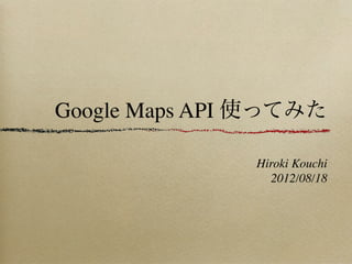 Google Maps API 使ってみた

               Hiroki Kouchi
                 2012/08/18
 