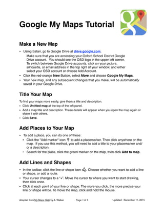 Google My Maps Tutorial
Make a New Map
• Using Safari, go to Google Drive at drive.google.com.
Make sure that you are accessing your Oxford School District Google
Drive account. You should see the OSD logo in the upper left corner.
To switch between Google Drive accounts, click on your picture,
silhouette, or email address in the top right of your window, and either
select your OSD account or choose Add Account.
• Click the red-orange New Button, select More and choose Google My Maps.
• Your new map, and any subsequent changes that you make, will be automatically
saved in your Google Drive.
Title Your Map
To ﬁnd your maps more easily, give them a title and description.
• Click Untitled map at the top of the left panel.
• Add a map title and description. These details will appear when you open the map again or
share it with others.
• Click Save.
Add Places to Your Map
• To add a place, you can do one of these:
• Click the "Add marker" icon to add a placemarker. Then click anywhere on the
map. If you use this method, you will need to add a title to your placemarker and/
or a description.
• Search for the place, click the green marker on the map, then click Add to map.
Add Lines and Shapes
• In the toolbar, click the line or shape icon . Choose whether you want to add a line
or shape, or add a route.
• Your cursor changes to a “+”. Move the cursor to where you want to start drawing,
then click once.
• Click at each point of your line or shape. The more you click, the more precise your
line or shape will be. To move the map, click and hold the mouse.
Adapted from My Maps Help by A. Walker Page of1 3 Updated: December 11, 2015
 