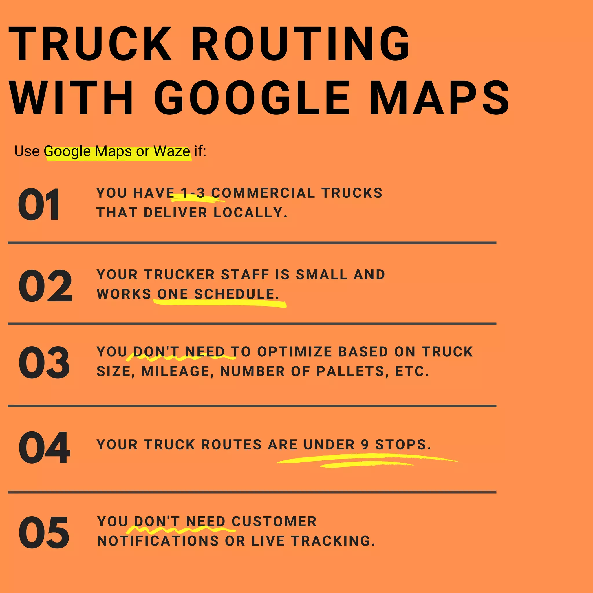 YOU DON'T NEED CUSTOMER
NOTIFICATIONS OR LIVE TRACKING.
01
YOU HAVE 1-3 COMMERCIAL TRUCKS
THAT DELIVER LOCALLY.
02
YOUR TRUCKER STAFF IS SMALL AND
WORKS ONE SCHEDULE.
TRUCK ROUTING
WITH GOOGLE MAPS
03
04
05
YOU DON'T NEED TO OPTIMIZE BASED ON TRUCK
SIZE, MILEAGE, NUMBER OF PALLETS, ETC.
YOUR TRUCK ROUTES ARE UNDER 9 STOPS.
Use Google Maps or Waze if: