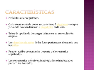    Necesitas estar registrado.

   Cada cuenta creada por el usuario tiene 2 gigabytes siempre
    y cuando no excedan los 10 megabytes cada una.

   Existe la opción de descargar la imagen en su resolución
    original.

   Los derechos de autor de las fotos pertenecen al usuario que
    las subió.

   Pueden recibir comentarios de parte de los usuarios
    registrados.

   Los comentarios ofensivos, inapropiados o inadecuados
    pueden ser borrados.
 