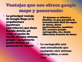 Ventajas que nos ofrece google
       maps y panoramio:
• La principal ventaja
                             El sistema es abierto y
  de Google Maps es la      flexible, lo que permite la
  arquitectura              introducción fácil de capas
  hardware                  de datos, datos
  (servidores) que tiene    geolocalizados, modelos
                            3D, nuestra propia
  Google detrás, así        cartografía, etc, desde
  como el ancho de          diferentes fuentes de datos
  banda. Ningún sistema
  propio / propietario
  puede ofrecer su
                         • La cartografía está
  potencial de cálculo
                           más actualizada que
                           cualquier otro sistema
                           cartográfico, a coste
                           cero
 