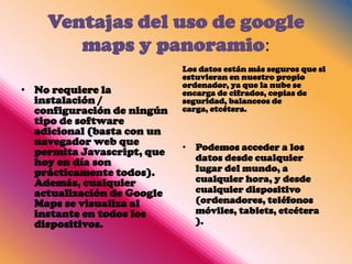 Ventajas del uso de google
       maps y panoramio:
                            Los datos están más seguros que si
                            estuvieran en nuestro propio
                            ordenador, ya que la nube se
• No requiere la            encarga de cifrados, copias de
  instalación /             seguridad, balanceos de
  configuración de ningún   carga, etcétera.
  tipo de software
  adicional (basta con un
  navegador web que
  permita Javascript, que   • Podemos acceder a los
  hoy en día son              datos desde cualquier
  prácticamente todos).       lugar del mundo, a
  Además, cualquier           cualquier hora, y desde
  actualización de Google     cualquier dispositivo
  Maps se visualiza al        (ordenadores, teléfonos
  instante en todos los       móviles, tablets, etcétera
  dispositivos.               ).
 