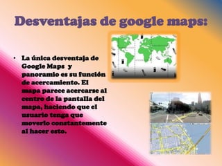 Desventajas de google maps:

• La única desventaja de
  Google Maps y
  panoramio es su función
  de acercamiento. El
  mapa parece acercarse al
  centro de la pantalla del
  mapa, haciendo que el
  usuario tenga que
  moverlo constantemente
  al hacer esto.
 