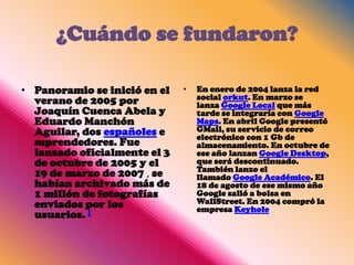 ¿Cuándo se fundaron?

• Panoramio se inició en el   •   En enero de 2004 lanza la red
  verano de 2005 por              social orkut. En marzo se
                                  lanza Google Local que más
  Joaquín Cuenca Abela y          tarde se integraría con Google
  Eduardo Manchón                 Maps. En abril Google presentó
  Aguilar, dos españoles e        GMail, su servicio de correo
                                  electrónico con 1 Gb de
  mprendedores. Fue               almacenamiento. En octubre de
  lanzado oficialmente el 3       ese año lanzan Google Desktop,
  de octubre de 2005 y el         que será descontinuado.
                                  También lanzo el
  19 de marzo de 2007 , se        llamado Google Académico. El
  habían archivado más de         18 de agosto de ese mismo año
  1 millón de fotografías         Google salió a bolsa en
  enviados por los                WallStreet. En 2004 compró la
                                  empresa Keyhole
  usuarios. [
 