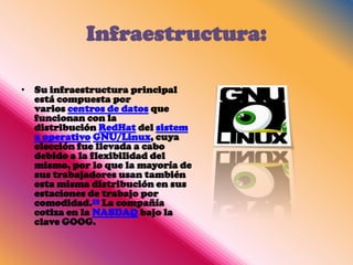 Infraestructura:

• Su infraestructura principal
  está compuesta por
  varios centros de datos que
  funcionan con la
  distribución RedHat del sistem
  a operativo GNU/Linux, cuya
  elección fue llevada a cabo
  debido a la flexibilidad del
  mismo, por lo que la mayoría de
  sus trabajadores usan también
  esta misma distribución en sus
  estaciones de trabajo por
  comodidad.19 La compañía
  cotiza en la NASDAQ bajo la
  clave GOOG.
 